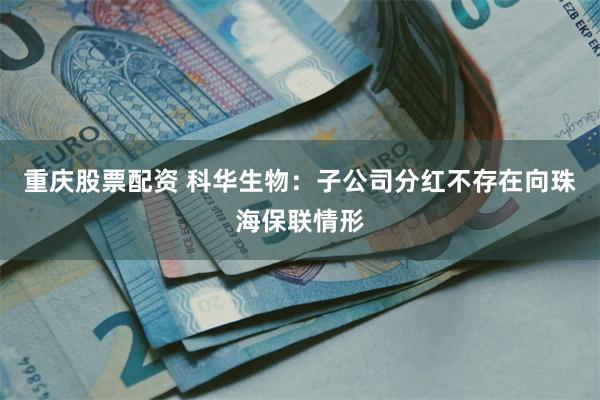重庆股票配资 科华生物：子公司分红不存在向珠海保联情形