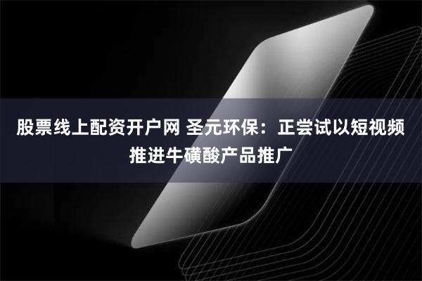 股票线上配资开户网 圣元环保：正尝试以短视频推进牛磺酸产品推广