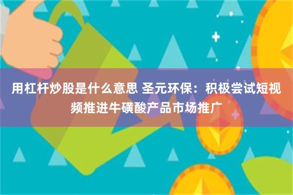 用杠杆炒股是什么意思 圣元环保：积极尝试短视频推进牛磺酸产品市场推广