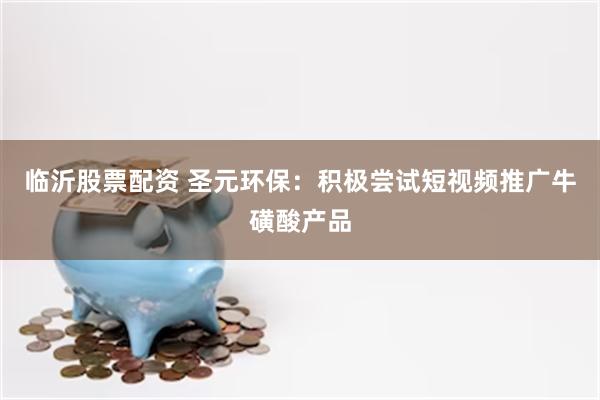 临沂股票配资 圣元环保：积极尝试短视频推广牛磺酸产品