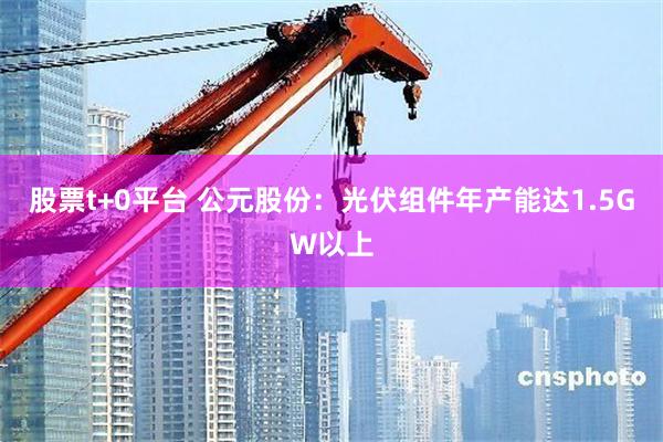 股票t+0平台 公元股份：光伏组件年产能达1.5GW以上