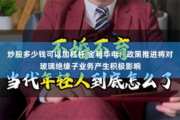 炒股多少钱可以加杠杆 金利华电：政策推进将对玻璃绝缘子业务产生积极影响