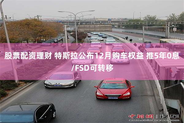 股票配资理财 特斯拉公布12月购车权益 推5年0息/FSD可转移