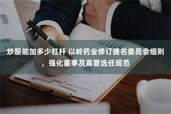 炒股能加多少杠杆 以岭药业修订提名委员会细则，强化董事及高管选任规范