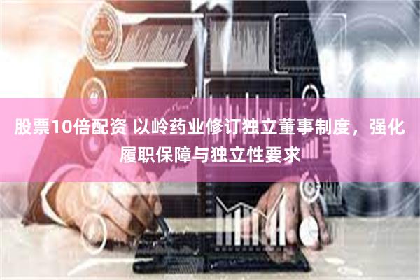 股票10倍配资 以岭药业修订独立董事制度，强化履职保障与独立性要求