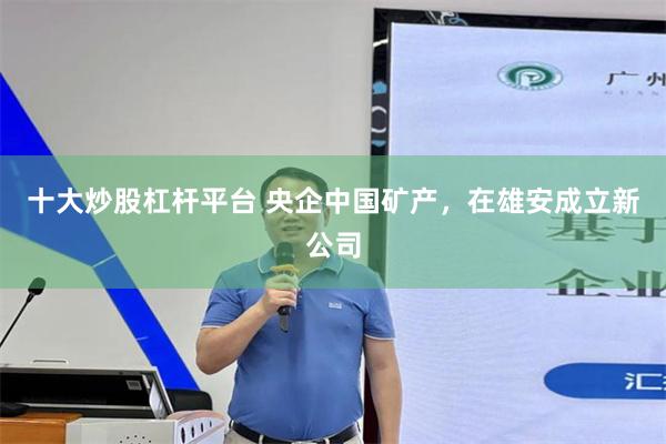 十大炒股杠杆平台 央企中国矿产，在雄安成立新公司