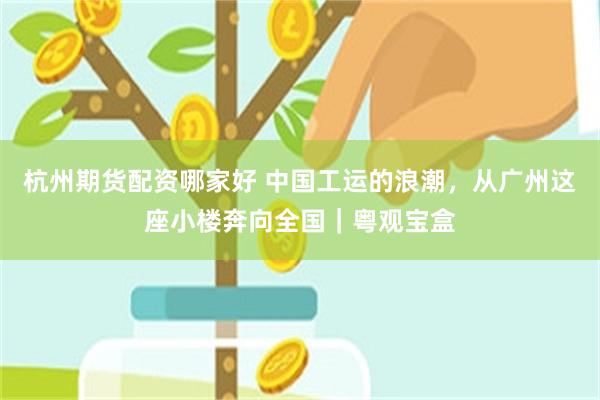 杭州期货配资哪家好 中国工运的浪潮，从广州这座小楼奔向全国｜粤观宝盒