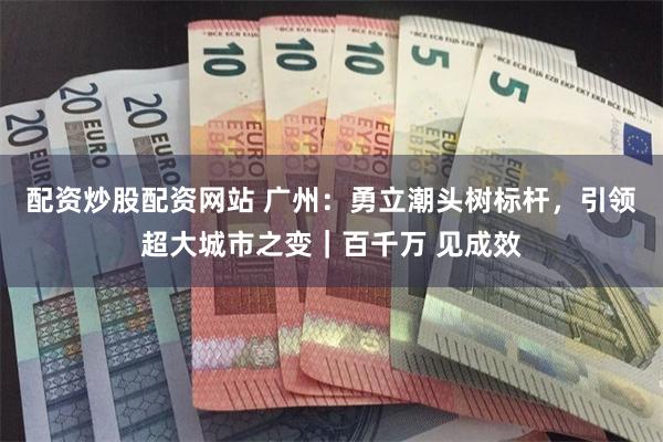 配资炒股配资网站 广州：勇立潮头树标杆，引领超大城市之变｜百千万 见成效