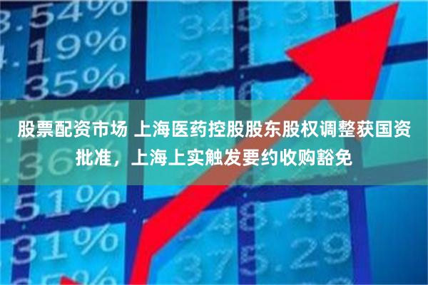 股票配资市场 上海医药控股股东股权调整获国资批准，上海上实触发要约收购豁免