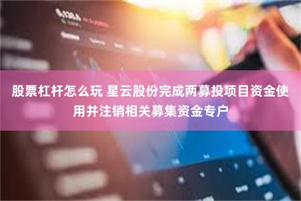 股票杠杆怎么玩 星云股份完成两募投项目资金使用并注销相关募集资金专户