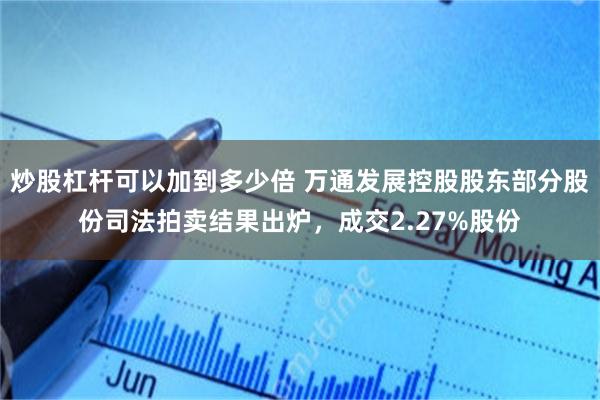 炒股杠杆可以加到多少倍 万通发展控股股东部分股份司法拍卖结果出炉，成交2.27%股份