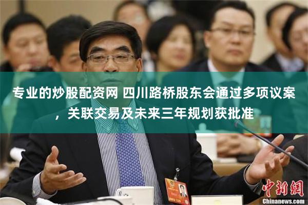 专业的炒股配资网 四川路桥股东会通过多项议案,关联交易及未来三年规划获批准