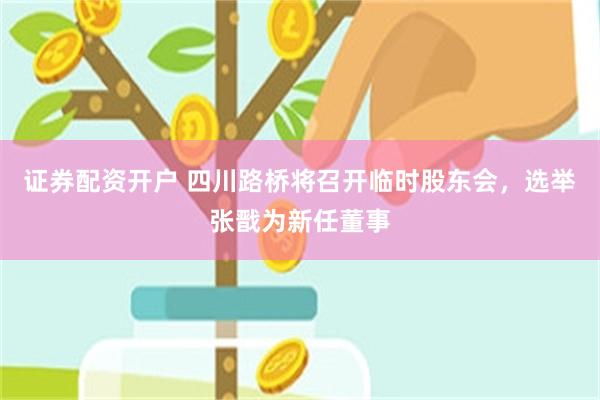 证券配资开户 四川路桥将召开临时股东会，选举张戬为新任董事