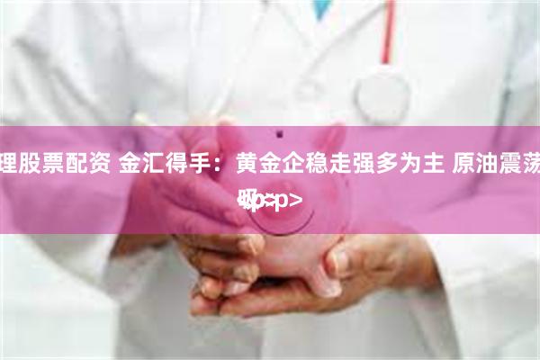 怎么办理股票配资 金汇得手：黄金企稳走强多为主 原油震荡高抛低吸<p><p><p><p>