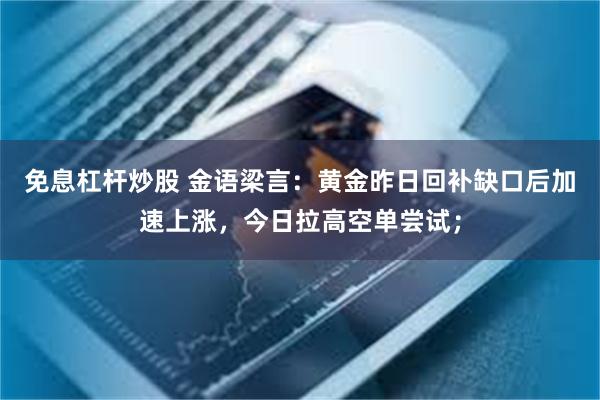 免息杠杆炒股 金语梁言：黄金昨日回补缺口后加速上涨，今日拉高空单尝试；