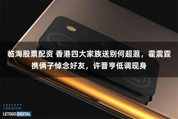 临海股票配资 香港四大家族送别何超蕸，霍震霆携俩子悼念好友，许晋亨低调现身