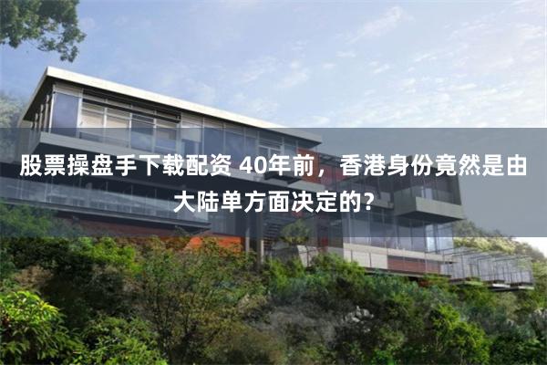 股票操盘手下载配资 40年前，香港身份竟然是由大陆单方面决定的？