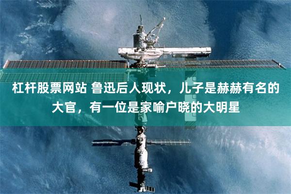 杠杆股票网站 鲁迅后人现状，儿子是赫赫有名的大官，有一位是家喻户晓的大明星