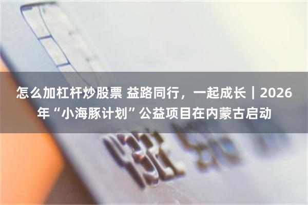 怎么加杠杆炒股票 益路同行，一起成长｜2026年“小海豚计划”公益项目在内蒙古启动