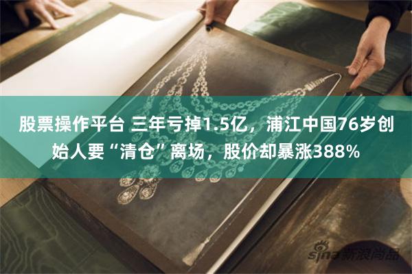 股票操作平台 三年亏掉1.5亿，浦江中国76岁创始人要“清仓”离场，股价却暴涨388%