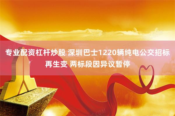 专业配资杠杆炒股 深圳巴士1220辆纯电公交招标再生变 两标段因异议暂停