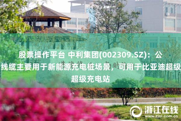 股票操作平台 中利集团(002309.SZ)：公司液冷线缆主要用于新能源充电桩场景，可用于比亚迪超级充电站