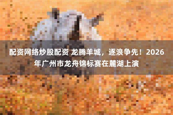 配资网络炒股配资 龙腾羊城,逐浪争先!2026年广州市龙舟锦标赛在麓湖上演
