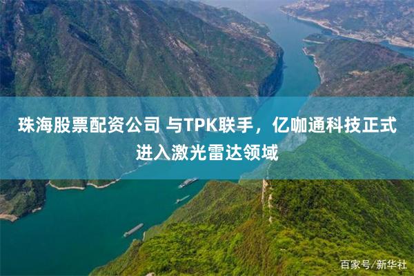珠海股票配资公司 与TPK联手，亿咖通科技正式进入激光雷达领域