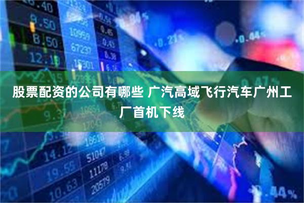 股票配资的公司有哪些 广汽高域飞行汽车广州工厂首机下线