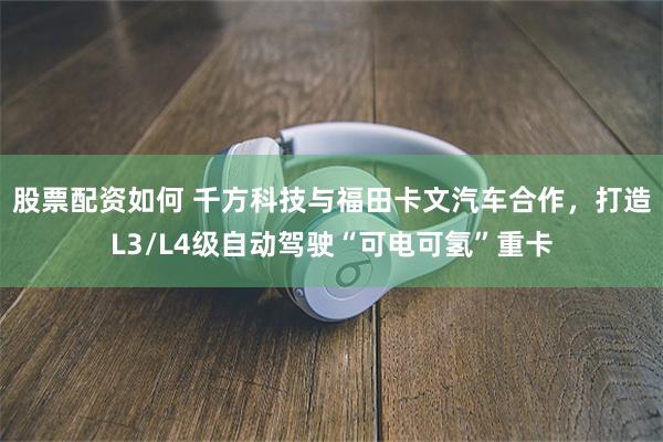 股票配资如何 千方科技与福田卡文汽车合作，打造L3/L4级自动驾驶“可电可氢”重卡