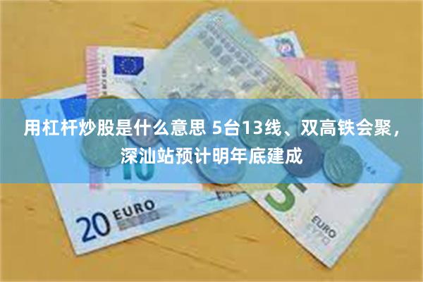 用杠杆炒股是什么意思 5台13线、双高铁会聚，深汕站预计明年底建成