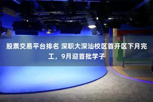 股票交易平台排名 深职大深汕校区首开区下月完工，9月迎首批学子