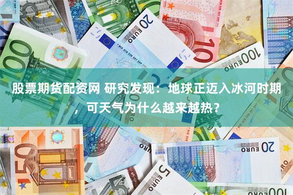 股票期货配资网 研究发现：地球正迈入冰河时期，可天气为什么越来越热？