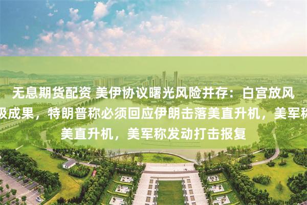 无息期货配资 美伊协议曙光风险并存：白宫放风核谈判取得积极成果，特朗普称必须回应伊朗击落美直升机，美军称发动打击报复