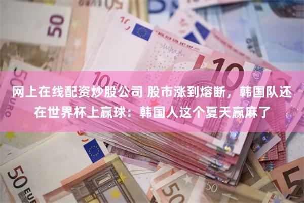网上在线配资炒股公司 股市涨到熔断,韩国队还在世界杯上赢球:韩国人这个夏天赢麻了