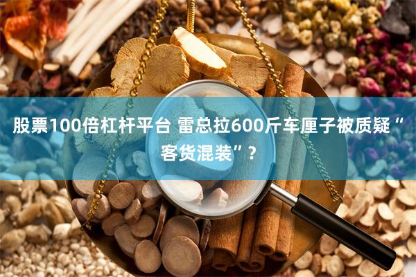 股票100倍杠杆平台 雷总拉600斤车厘子被质疑“客货混装”？
