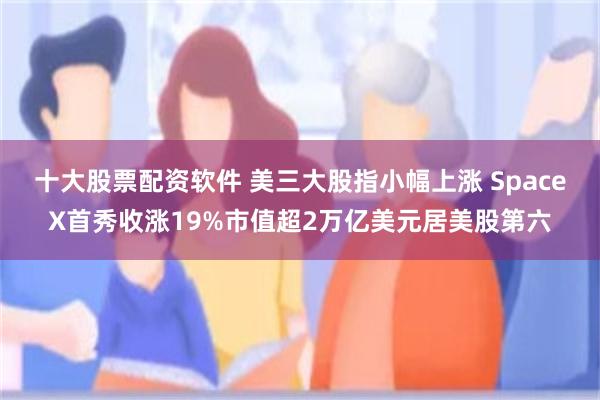 十大股票配资软件 美三大股指小幅上涨 SpaceX首秀收涨19%市值超2万亿美元居美股第六