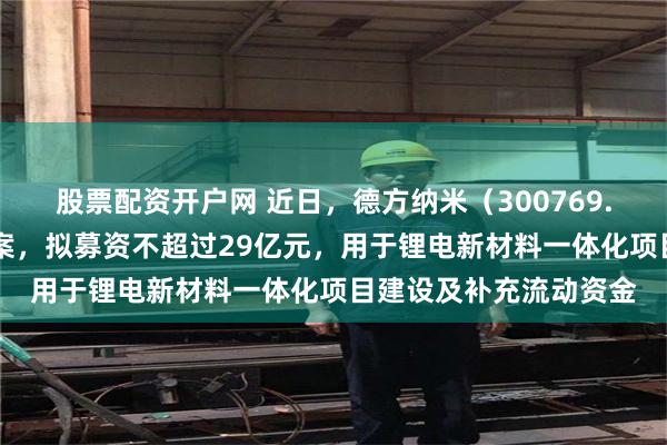 股票配资开户网 近日，德方纳米（300769.SZ）披露定向发行预案，拟募资不超过29亿元，用于锂电新材料一体化项目建设及补充流动资金