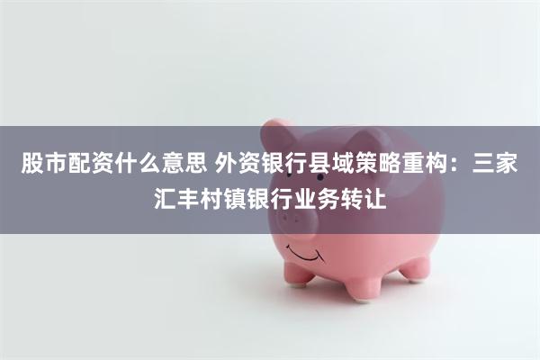 股市配资什么意思 外资银行县域策略重构：三家汇丰村镇银行业务转让