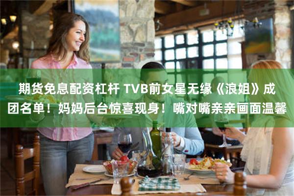 期货免息配资杠杆 TVB前女星无缘《浪姐》成团名单!妈妈后台惊喜现身!嘴对嘴亲亲画面温馨