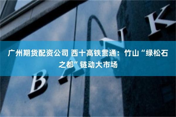 广州期货配资公司 西十高铁贯通:竹山“绿松石之都”链动大市场
