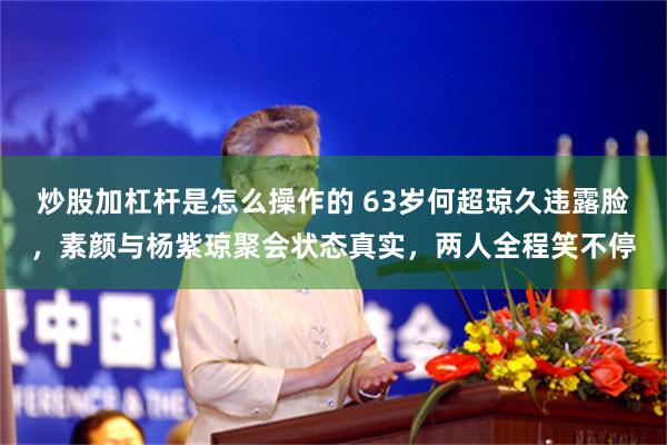 炒股加杠杆是怎么操作的 63岁何超琼久违露脸,素颜与杨紫琼聚会状态真实,两人全程笑不停
