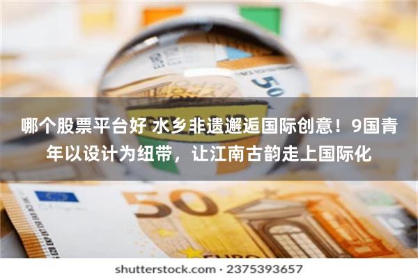 哪个股票平台好 水乡非遗邂逅国际创意！9国青年以设计为纽带，让江南古韵走上国际化