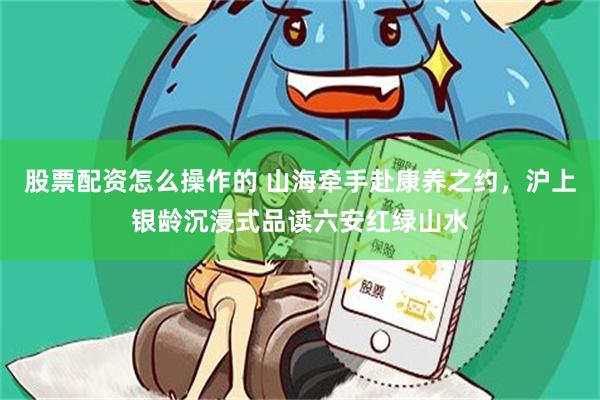 股票配资怎么操作的 山海牵手赴康养之约，沪上银龄沉浸式品读六安红绿山水