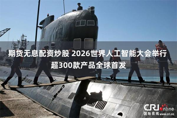 期货无息配资炒股 2026世界人工智能大会举行 超300款产品全球首发