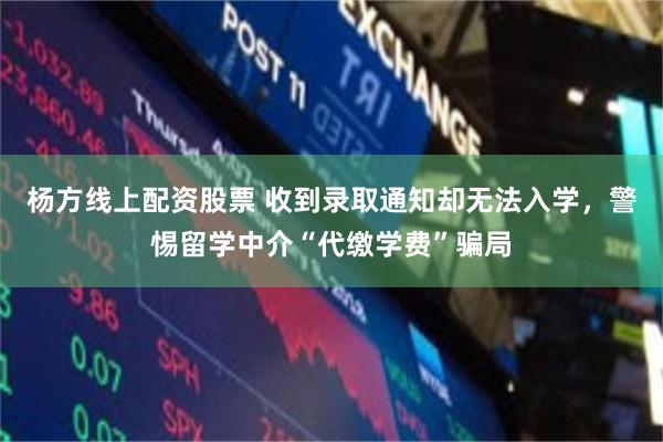 杨方线上配资股票 收到录取通知却无法入学，警惕留学中介“代缴学费”骗局