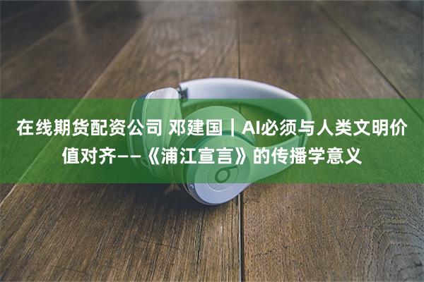 在线期货配资公司 邓建国｜AI必须与人类文明价值对齐——《浦江宣言》的传播学意义