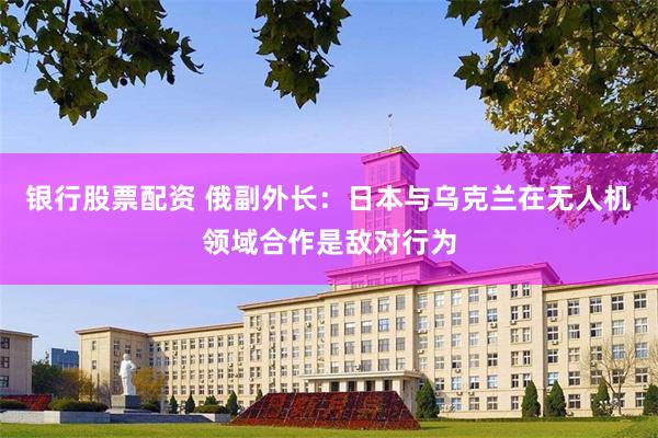 银行股票配资 俄副外长：日本与乌克兰在无人机领域合作是敌对行为