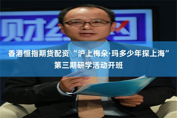 香港恒指期货配资 “沪上梅朵·玛多少年探上海”第三期研学活动开班