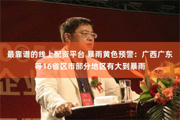 最靠谱的线上配资平台 暴雨黄色预警：广西广东等16省区市部分地区有大到暴雨